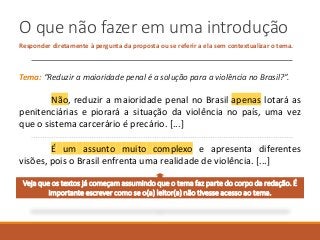O que não fazer em uma introdução
Responder diretamente à pergunta da proposta ou se referir a ela sem contextualizar o tema.
Tema: “Reduzir a maioridade penal é a solução para a violência no Brasil?”.
Não, reduzir a maioridade penal no Brasil apenas lotará as
penitenciárias e piorará a situação da violência no país, uma vez
que o sistema carcerário é precário. [...]
É um assunto muito complexo e apresenta diferentes
visões, pois o Brasil enfrenta uma realidade de violência. [...]
Veja que os textos já começam assumindo que o tema faz parte do corpo da redação. É
importante escrever como se o(a) leitor(a) não tivesse acesso ao tema.
 