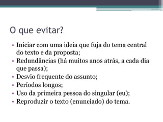O que evitar?
• Iniciar com uma ideia que fuja do tema central do texto e da
proposta;
• Redundâncias (há muitos anos atrás, a cada dia que passa);
• Desvio frequente do assunto;
• Períodos longos;
• Uso da primeira pessoa do singular (eu);
• Reproduzir o texto (enunciado) do tema ou fazer referência
direta à proposta.
 