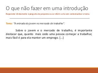 O que não fazer em uma introdução
Responder diretamente à pergunta da proposta ou se referir a ela sem contextualizar o tema.
Tema: “A entrada do jovem no mercado de trabalho”.
Sobre o jovem e o mercado de trabalho, é importante
destacar que, quanto mais cedo uma pessoa começar a trabalhar,
mais fácil é para ela manter um emprego. [...]
 