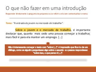 O que não fazer em uma introdução
Responder diretamente à pergunta da proposta ou se referir a ela sem contextualizar o tema.
Tema: “A entrada do jovem no mercado de trabalho”.
Sobre o jovem e o mercado de trabalho, é importante
destacar que, quanto mais cedo uma pessoa começar a trabalhar,
mais fácil é para ela manter um emprego. [...]
Não é interessante começar o texto com “sobre (…)”. A impressão que fica é a de um
diálogo, como se alguém perguntasse algo sobre o assunto e a pessoa respondesse:
“sobre isso, o que penso é (…)”.
 