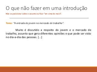 O que não fazer em uma introdução
Não se posicionar sobre o assunto ou ficar “em cima do muro”.
Tema: “A entrada do jovem no mercado de trabalho”.
Muito é discutido a respeito do jovem e o mercado de
trabalho, assunto que gera diferentes opiniões e que pode ser visto
no dia-a-dia das pessoas. [...]
 