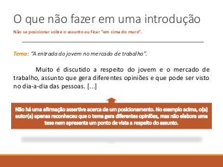 O que não fazer em uma introdução
Não se posicionar sobre o assunto ou ficar “em cima do muro”.
Tema: “A entrada do jovem no mercado de trabalho”.
Muito é discutido a respeito do jovem e o mercado de
trabalho, assunto que gera diferentes opiniões e que pode ser visto
no dia-a-dia das pessoas. [...]
Não há uma afirmação assertive acerca de um posicionamento. No exemplo acima, o(a)
autor(a) apenas reconheceu que o tema gera diferentes opiniões, mas não elabora uma
tese nem apresenta um ponto de vista a respeito do assunto.
 
