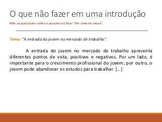 O que não fazer em uma introdução
Não se posicionar sobre o assunto ou ficar “em cima do muro”.
Tema: “A entrada do jovem no mercado de trabalho”.
A entrada do jovem no mercado de trabalho apresenta
diferentes pontos de vista, positivos e negativos. Por um lado, é
importante para o crescimento profissional do jovem; por outro, o
jovem pode abandonar os estudos para trabalhar. [...]
 