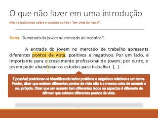 O que não fazer em uma introdução
Não se posicionar sobre o assunto ou ficar “em cima do muro”.
Tema: “A entrada do jovem no mercado de trabalho”.
A entrada do jovem no mercado de trabalho apresenta
diferentes pontos de vista, positivos e negativos. Por um lado, é
importante para o crescimento profissional do jovem; por outro, o
jovem pode abandonar os estudos para trabalhar. [...]
É possível posicionar-se identificando lados positivos e negativos relativos a um tema.
Porém, dizer que existem diferentes pontos de vista não é a mesma coisa de assumir o
seu próprio. Dizer que um assunto tem diferentes lados ou aspectos é diferente de
afirmar que existem diferentes pontos de vista.
 