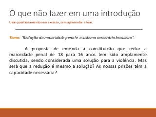O que não fazer em uma introdução
Usar questionamentos em excesso, sem apresentar a tese.
Tema: “Redução da maioridade penal e o sistema carcerário brasileiro”.
A proposta de emenda à constituição que reduz a
maioridade penal de 18 para 16 anos tem sido amplamente
discutida, sendo considerada uma solução para a violência. Mas
será que a redução é mesmo a solução? As nossas prisões têm a
capacidade necessária?
 