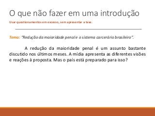 O que não fazer em uma introdução
Usar questionamentos em excesso, sem apresentar a tese.
Tema: “Redução da maioridade penal e o sistema carcerário brasileiro”.
A redução da maioridade penal é um assunto bastante
discutido nos últimos meses. A mídia apresenta as diferentes visões
e reações à proposta. Mas o país está preparado para isso?
 