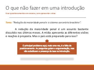 O que não fazer em uma introdução
Usar questionamentos em excesso, sem apresentar a tese.
Tema: “Redução da maioridade penal e o sistema carcerário brasileiro”.
A redução da maioridade penal é um assunto bastante
discutido nos últimos meses. A mídia apresenta as diferentes visões
e reações à proposta. Mas o país está preparado para isso?
O principal problema aqui, mais uma vez, é a falta de
posicionamento. As perguntas guiam a argumentação, mas
não substituem a presença da tese na introdução.
 
