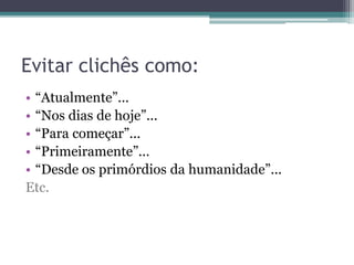 Evitar clichês como:
Evitar clichês não significa que eles não possam ser utilizados, apenas requerem
cautela para que o texto não seja fraco ou mal desenvolvido.
• “Atualmente”...
• “Nos dias de hoje”...
• “Para começar”...
• “Primeiramente”...
• “Desde os primórdios da humanidade”...
 