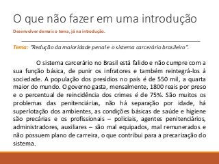 O que não fazer em uma introdução
Desenvolver demais o tema, já na introdução.
Tema: “Redução da maioridade penal e o sistema carcerário brasileiro”.
O sistema carcerário no Brasil está falido e não cumpre com a
sua função básica, de punir os infratores e também reintegrá-los à
sociedade. A população dos presídios no país é de 550 mil, a quarta
maior do mundo. O governo gasta, mensalmente, 1800 reais por preso
e o percentual de reincidência dos crimes é de 75%. São muitos os
problemas das penitenciárias, não há separação por idade, há
superlotação dos ambientes, as condições básicas de saúde e higiene
são precárias e os profissionais – policiais, agentes penitenciários,
administradores, auxiliares – são mal equipados, mal remunerados e
não possuem plano de carreira, o que contribui para a precarização do
sistema.
 