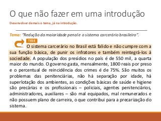 O que não fazer em uma introdução
Desenvolver demais o tema, já na introdução.
Tema: “Redução da maioridade penal e o sistema carcerário brasileiro”.
O sistema carcerário no Brasil está falido e não cumpre com a
sua função básica, de punir os infratores e também reintegrá-los à
sociedade. A população dos presídios no país é de 550 mil, a quarta
maior do mundo. O governo gasta, mensalmente, 1800 reais por preso
e o percentual de reincidência dos crimes é de 75%. São muitos os
problemas das penitenciárias, não há separação por idade, há
superlotação dos ambientes, as condições básicas de saúde e higiene
são precárias e os profissionais – policiais, agentes penitenciários,
administradores, auxiliares – são mal equipados, mal remunerados e
não possuem plano de carreira, o que contribui para a precarização do
sistema.
TESE
 