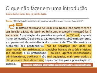 O que não fazer em uma introdução
Desenvolver demais o tema, já na introdução.
Tema: “Redução da maioridade penal e o sistema carcerário brasileiro”.
O sistema carcerário no Brasil está falido e não cumpre com a
sua função básica, de punir os infratores e também reintegrá-los à
sociedade. A população dos presídios no país é de 550 mil, a quarta
maior do mundo. O governo gasta, mensalmente, 1800 reais por preso
e o percentual de reincidência dos crimes é de 75%. São muitos os
problemas das penitenciárias, não há separação por idade, há
superlotação dos ambientes, as condições básicas de saúde e higiene
são precárias e os profissionais – policiais, agentes penitenciários,
administradores, auxiliares – são mal equipados, mal remunerados e
não possuem plano de carreira, o que contribui para a precarização do
sistema.
TESE
Excesso de detalhes e informações que deveriam estar no desenvolvimento.
 