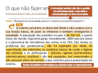O que não fazer em uma introdução
Desenvolver demais o tema, já na introdução.
Tema: “Redução da maioridade penal e o sistema carcerário brasileiro”.
O sistema carcerário no Brasil está falido e não cumpre com a
sua função básica, de punir os infratores e também reintegrá-los à
sociedade. A população dos presídios no país é de 550 mil, a quarta
maior do mundo. O governo gasta, mensalmente, 1800 reais por preso
e o percentual de reincidência dos crimes é de 75%. São muitos os
problemas das penitenciárias, não há separação por idade, há
superlotação dos ambientes, as condições básicas de saúde e higiene
são precárias e os profissionais – policiais, agentes penitenciários,
administradores, auxiliares – são mal equipados, mal remunerados e
não possuem plano de carreira, o que contribui para a precarização do
sistema.
TESE
Excesso de detalhes e informações que deveriam estar no desenvolvimento.
A introdução também não cita a questão
da maioridade penal, o que deixa a
contextualização do tema incompleta.
 