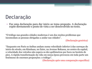 Declaração Faz uma declaração a respeito do assunto para dar início
ao texto. Geralmente, a declaração contém a própria tese.
A propaganda é a principal arma das grandes empresas.
Disseminada em todos os meios de comunicação, a ampla visibilidade
publicitária atinge seu principal objetivo: expor um produto e explicar
sua respectiva função. No entanto, essa mesma função é distorcida
por anúncios apelativos, que transformam em sinônimos o prazer e a
compra, atingindo principalmente as crianças.
Trecho da redação nota 1000 de Giovana Lazzaretti. Fonte: G1.
 