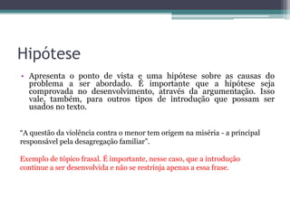 Declaração Faz uma declaração a respeito do assunto para dar início
ao texto. Geralmente, a declaração contém a própria tese.
A publicidade infantil tem sido pauta de discussões acerca dos
abusos cometidos no processo de disseminação de valores que
objetivam ao consumismo, uma vez que a criança, ao passar pelo
processo de construção da sua cidadania, apropria-se de elementos
ao seu redor, que podem ser indesejáveis à manutenção da qualidade
de vida.
Trecho da redação nota 1000 de Lucas Almeida. Fonte: G1.
 