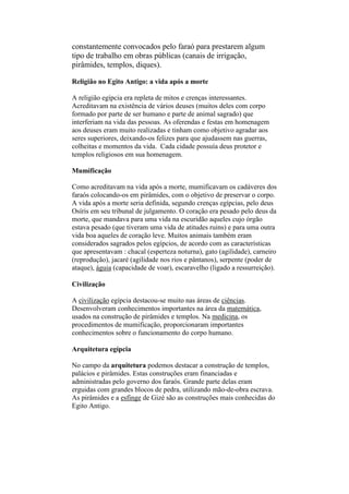 constantemente convocados pelo faraó para prestarem algum
tipo de trabalho em obras públicas (canais de irrigação,
pirâmides, templos, diques).
Religião no Egito Antigo: a vida após a morte
A religião egípcia era repleta de mitos e crenças interessantes.
Acreditavam na existência de vários deuses (muitos deles com corpo
formado por parte de ser humano e parte de animal sagrado) que
interferiam na vida das pessoas. As oferendas e festas em homenagem
aos deuses eram muito realizadas e tinham como objetivo agradar aos
seres superiores, deixando-os felizes para que ajudassem nas guerras,
colheitas e momentos da vida. Cada cidade possuía deus protetor e
templos religiosos em sua homenagem.
Mumificação
Como acreditavam na vida após a morte, mumificavam os cadáveres dos
faraós colocando-os em pirâmides, com o objetivo de preservar o corpo.
A vida após a morte seria definida, segundo crenças egípcias, pelo deus
Osíris em seu tribunal de julgamento. O coração era pesado pelo deus da
morte, que mandava para uma vida na escuridão aqueles cujo órgão
estava pesado (que tiveram uma vida de atitudes ruins) e para uma outra
vida boa aqueles de coração leve. Muitos animais também eram
considerados sagrados pelos egípcios, de acordo com as características
que apresentavam : chacal (esperteza noturna), gato (agilidade), carneiro
(reprodução), jacaré (agilidade nos rios e pântanos), serpente (poder de
ataque), águia (capacidade de voar), escaravelho (ligado a ressurreição).
Civilização
A civilização egípcia destacou-se muito nas áreas de ciências.
Desenvolveram conhecimentos importantes na área da matemática,
usados na construção de pirâmides e templos. Na medicina, os
procedimentos de mumificação, proporcionaram importantes
conhecimentos sobre o funcionamento do corpo humano.
Arquitetura egípcia
No campo da arquitetura podemos destacar a construção de templos,
palácios e pirâmides. Estas construções eram financiadas e
administradas pelo governo dos faraós. Grande parte delas eram
erguidas com grandes blocos de pedra, utilizando mão-de-obra escrava.
As pirâmides e a esfinge de Gizé são as construções mais conhecidas do
Egito Antigo.
 