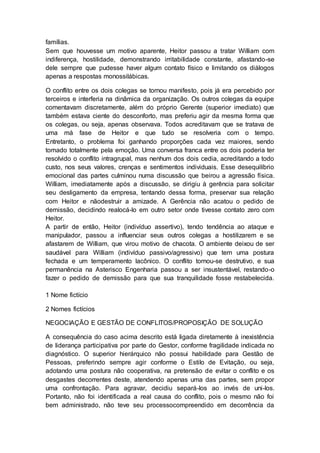 famílias. 
Sem que houvesse um motivo aparente, Heitor passou a tratar William com 
indiferença, hostilidade, demonstrando irritabilidade constante, afastando-se 
dele sempre que pudesse haver algum contato físico e limitando os diálogos 
apenas a respostas monossilábicas. 
O conflito entre os dois colegas se tornou manifesto, pois já era percebido por 
terceiros e interferia na dinâmica da organização. Os outros colegas da equipe 
comentavam discretamente, além do próprio Gerente (superior imediato) que 
também estava ciente do desconforto, mas preferiu agir da mesma forma que 
os colegas, ou seja, apenas observava. Todos acreditavam que se tratava de 
uma má fase de Heitor e que tudo se resolveria com o tempo. 
Entretanto, o problema foi ganhando proporções cada vez maiores, sendo 
tomado totalmente pela emoção. Uma conversa franca entre os dois poderia ter 
resolvido o conflito intragrupal, mas nenhum dos dois cedia, acreditando a todo 
custo, nos seus valores, crenças e sentimentos individuais. Esse desequilíbrio 
emocional das partes culminou numa discussão que beirou a agressão física. 
William, imediatamente após a discussão, se dirigiu à gerência para solicitar 
seu desligamento da empresa, tentando dessa forma, preservar sua relação 
com Heitor e nãodestruir a amizade. A Gerência não acatou o pedido de 
demissão, decidindo realocá-lo em outro setor onde tivesse contato zero com 
Heitor. 
A partir de então, Heitor (indivíduo assertivo), tendo tendência ao ataque e 
manipulador, passou a influenciar seus outros colegas a hostilizarem e se 
afastarem de William, que virou motivo de chacota. O ambiente deixou de ser 
saudável para William (indivíduo passivo/agressivo) que tem uma postura 
fechada e um temperamento lacônico. O conflito tornou-se destrutivo, e sua 
permanência na Asterisco Engenharia passou a ser insustentável, restando-o 
fazer o pedido de demissão para que sua tranquilidade fosse restabelecida. 
1 Nome fictício 
2 Nomes fictícios 
NEGOCIAÇÃO E GESTÃO DE CONFLITOS/PROPOSIÇÃO DE SOLUÇÃO 
A consequência do caso acima descrito está ligada diretamente à inexistência 
de liderança participativa por parte do Gestor, conforme fragilidade indicada no 
diagnóstico. O superior hierárquico não possui habilidade para Gestão de 
Pessoas, preferindo sempre agir conforme o Estilo de Evitação, ou seja, 
adotando uma postura não cooperativa, na pretensão de evitar o conflito e os 
desgastes decorrentes deste, atendendo apenas uma das partes, sem propor 
uma confrontação. Para agravar, decidiu separá-los ao invés de uni-los. 
Portanto, não foi identificada a real causa do conflito, pois o mesmo não foi 
bem administrado, não teve seu processocompreendido em decorrência da 
 