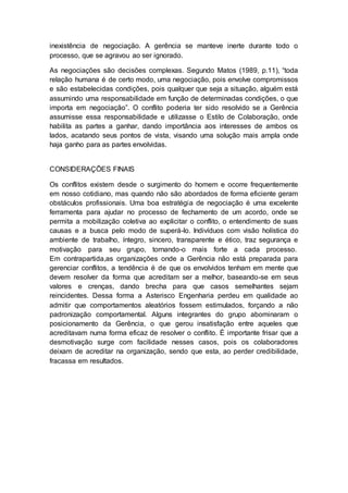 inexistência de negociação. A gerência se manteve inerte durante todo o 
processo, que se agravou ao ser ignorado. 
As negociações são decisões complexas. Segundo Matos (1989, p.11), “toda 
relação humana é de certo modo, uma negociação, pois envolve compromissos 
e são estabelecidas condições, pois qualquer que seja a situação, alguém está 
assumindo uma responsabilidade em função de determinadas condições, o que 
importa em negociação”. O conflito poderia ter sido resolvido se a Gerência 
assumisse essa responsabilidade e utilizasse o Estilo de Colaboração, onde 
habilita as partes a ganhar, dando importância aos interesses de ambos os 
lados, acatando seus pontos de vista, visando uma solução mais ampla onde 
haja ganho para as partes envolvidas. 
CONSIDERAÇÕES FINAIS 
Os conflitos existem desde o surgimento do homem e ocorre frequentemente 
em nosso cotidiano, mas quando não são abordados de forma eficiente geram 
obstáculos profissionais. Uma boa estratégia de negociação é uma excelente 
ferramenta para ajudar no processo de fechamento de um acordo, onde se 
permita a mobilização coletiva ao explicitar o conflito, o entendimento de suas 
causas e a busca pelo modo de superá-lo. Indivíduos com visão holística do 
ambiente de trabalho, íntegro, sincero, transparente e ético, traz segurança e 
motivação para seu grupo, tornando-o mais forte a cada processo. 
Em contrapartida,as organizações onde a Gerência não está preparada para 
gerenciar conflitos, a tendência é de que os envolvidos tenham em mente que 
devem resolver da forma que acreditam ser a melhor, baseando-se em seus 
valores e crenças, dando brecha para que casos semelhantes sejam 
reincidentes. Dessa forma a Asterisco Engenharia perdeu em qualidade ao 
admitir que comportamentos aleatórios fossem estimulados, forçando a não 
padronização comportamental. Alguns integrantes do grupo abominaram o 
posicionamento da Gerência, o que gerou insatisfação entre aqueles que 
acreditavam numa forma eficaz de resolver o conflito. É importante frisar que a 
desmotivação surge com facilidade nesses casos, pois os colaboradores 
deixam de acreditar na organização, sendo que esta, ao perder credibilidade, 
fracassa em resultados. 
