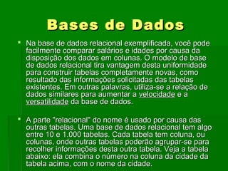 BasesBases de Dadosde Dados
 Na base de dados relacional exemplificada, você podeNa base de dados relacional exemplificada, você pode
facilmente comparar salários e idades por causa dafacilmente comparar salários e idades por causa da
disposição dos dados em colunas. O modelo de basedisposição dos dados em colunas. O modelo de base
de dados relacional tira vantagem desta uniformidadede dados relacional tira vantagem desta uniformidade
para construir tabelas completamente novas, comopara construir tabelas completamente novas, como
resultado das informações solicitadas das tabelasresultado das informações solicitadas das tabelas
existentes. Em outras palavras, utiliza-se a relação deexistentes. Em outras palavras, utiliza-se a relação de
dados similares para aumentar adados similares para aumentar a velocidadevelocidade e ae a
versatilidadeversatilidade da base de dados.da base de dados.
 A parte "relacional" do nome é usado por causa dasA parte "relacional" do nome é usado por causa das
outras tabelas. Uma base de dados relacional tem algooutras tabelas. Uma base de dados relacional tem algo
entre 10 e 1.000 tabelas. Cada tabela tem coluna, ouentre 10 e 1.000 tabelas. Cada tabela tem coluna, ou
colunas, onde outras tabelas poderão agrupar-se paracolunas, onde outras tabelas poderão agrupar-se para
recolher informações desta outra tabela. Veja a tabelarecolher informações desta outra tabela. Veja a tabela
abaixo: ela combina o número na coluna da cidade daabaixo: ela combina o número na coluna da cidade da
tabela acima, com o nome da cidade.tabela acima, com o nome da cidade.
 