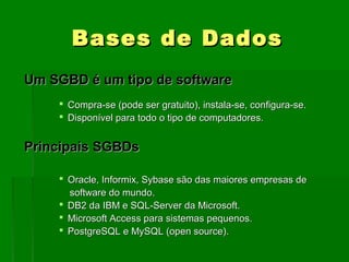 BasesBases de Dadosde Dados
Um SGBD é um tipo de softwareUm SGBD é um tipo de software
 Compra-se (pode ser gratuito), instala-se, configura-se.Compra-se (pode ser gratuito), instala-se, configura-se.
 Disponível para todo o tipo de computadores.Disponível para todo o tipo de computadores.
Principais SGBDsPrincipais SGBDs
 Oracle, Informix, Sybase são das maiores empresas deOracle, Informix, Sybase são das maiores empresas de
software do mundo.software do mundo.
 DB2 da IBM e SQL-Server da Microsoft.DB2 da IBM e SQL-Server da Microsoft.
 Microsoft Access para sistemas pequenos.Microsoft Access para sistemas pequenos.
 PostgreSQL e MySQL (open source).PostgreSQL e MySQL (open source).
 