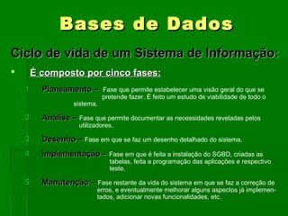 BasesBases de Dadosde Dados
Ciclo de vida de um Sistema de Informação:Ciclo de vida de um Sistema de Informação:
 É composto por cinco fases:É composto por cinco fases:
1.1. Planeamento –Planeamento – Fase que permite estabelecer uma visão geral do que se
pretende fazer. É feito um estudo de viabilidade de todo o
sistema.
2.2. Análise –Análise – Fase que permite documentar as necessidades reveladas pelos
utilizadores.
3.3. Desenho –Desenho – Fase em que se faz um desenho detalhado do sistema.
4.4. Implementação –Implementação – Fase em que é feita a instalação do SGBD, criadas as
tabelas, feita a programação das aplicações e respectivo
teste.
5.5. Manutenção –Manutenção – Fase restante da vida do sistema em que se faz a correção de
erros, e eventualmente melhorar alguns aspectos já implemen-
tados, adicionar novas funcionalidades, etc.
 