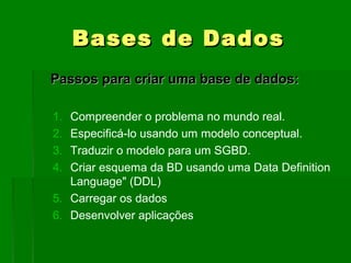 BasesBases de Dadosde Dados
Passos para criar uma base de dados:Passos para criar uma base de dados:
1. Compreender o problema no mundo real.
2. Especificá-lo usando um modelo conceptual.
3. Traduzir o modelo para um SGBD.
4. Criar esquema da BD usando uma Data Definition
Language" (DDL)
5. Carregar os dados
6. Desenvolver aplicações
 