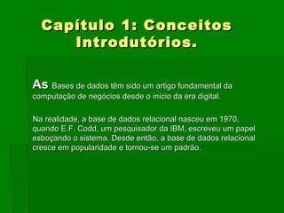 Capítulo 1: ConceitosCapítulo 1: Conceitos
Introdutórios.Introdutórios.
AsAs Bases de dados têm sido um artigo fundamental daBases de dados têm sido um artigo fundamental da
computação de negócios desde o início da era digital.computação de negócios desde o início da era digital.
Na realidade, a base de dados relacional nasceu em 1970,Na realidade, a base de dados relacional nasceu em 1970,
quando E.F. Codd, um pesquisador da IBM, escreveu um papelquando E.F. Codd, um pesquisador da IBM, escreveu um papel
esboçando o sistema. Desde então, a base de dados relacionalesboçando o sistema. Desde então, a base de dados relacional
cresce em popularidade e tornou-se um padrão.cresce em popularidade e tornou-se um padrão.
 