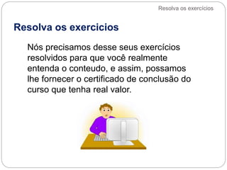 Resolva os exercicios
Nós precisamos desse seus exercícios
resolvidos para que você realmente
entenda o conteudo, e assim, possamos
lhe fornecer o certificado de conclusão do
curso que tenha real valor.
Resolva os exercícios
 