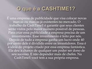 É uma empresa de publicidade que visa colocar novas
marcas ou marcas já existentes no mercado. O
trabalho da CashTime1 é garantir que seus clientes
serão vistos pelo maior numero possível de pessoas.
Para criar essa publicidade a empresa precisa de um
investimento. Esse investimento é feito por nós.
Depois de tudo a empresa ganha um lucro onde 40
por cento dele é dividido entre os investidores. Essa é
a ideia do projeto criado por essa empresa fantástica.
Ela deu a chance de qualquer um poder ser dono de
seu sucesso. E não depender mais de chefes. Na
CashTime1 você tem a sua própria empresa.
 