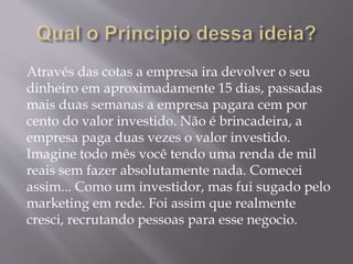 Através das cotas a empresa ira devolver o seu
dinheiro em aproximadamente 15 dias, passadas
mais duas semanas a empresa pagara cem por
cento do valor investido. Não é brincadeira, a
empresa paga duas vezes o valor investido.
Imagine todo mês você tendo uma renda de mil
reais sem fazer absolutamente nada. Comecei
assim... Como um investidor, mas fui sugado pelo
marketing em rede. Foi assim que realmente
cresci, recrutando pessoas para esse negocio.
 