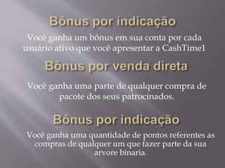 Você ganha um bônus em sua conta por cada
usuário ativo que você apresentar a CashTime1
Você ganha uma parte de qualquer compra de
pacote dos seus patrocinados.
Você ganha uma quantidade de pontos referentes as
compras de qualquer um que fazer parte da sua
arvore binaria.
 
