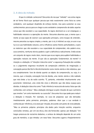 3. A ideia do método.
O que é o método cartesiano? Descartes diz nos que "método” sao certas regras
de tal forma fáceis que qualquer pessoa que nota exatamente como falso ou como
verdadeiro, sem qualquer dispêndio de esforço mental, mas para aumentar os seus
conhecimentos passoapassoe chegar auma verdadeira compreensão de todos aquelas
coisas que não excedam a sua capacidade. As regras destinam-se a ser empregues a
habilidades naturais e a operações da mente. Descartes observou que, a menos que a
mente já seja capaz de exercer suas operações principais, seria incapaz de entender,
mesmo preceitos ou regras simples, a mente, por si só, é infalível; ou seja, se usar a sua
luz e as suas habilidades naturais, sema influência outros fatores perturbadores, e para
os materiais que não excedam a sua capacidade de compreender, não poderá errar,
caso contrário, nenhuma técnica poderia suprir a deficiência radicalmente. Então existe
um conjunto de regras muito úteis, mesmo que essas regras pressupõem habilidades e
operações naturais da mente. O que são as operações fundamentais da mente? A
intuição e a dedução. A "Intuição é descrita como" a segurança flutuação dos sentidos
ou o julgamento enganoso resultante da composição arbitrária da imaginação. a
concepção parece tão fácil e tão distintamente numa mente atenta e não nebulosa, que
era completamente livre de dúvida quanto ao objeto da compreensão, ou seja, é o
mesmo, que a intuição, concepção livre de dúvida, uma mente atenta e não nublada
que nela brota a luz da razão sozinho. "É, portanto, entendido intuitivamente uma
puramente intelectual, uma visão tão clara e diferente que não deixa espaço para
dúvidas. A dedução é descrita como "Tudo inferência necessáriade outros fatos que são
conhecidos com certeza." Mas a dedução distingue-se pela intuição de que o primeiro
que envolve "um certo movimento ou sucessão". Descartes faz o que pode para reduzir
a dedução à intuição. Por exemplo, no caso de propostas que são derivados
imediatamente pelos primeiros princípios, podemos dizer que a sua verdade é
conhecida por inferência, e às vezes por intuição, de acordo com ponto de vistaadotado.
"Mas os primeiros próprios princípios são dados pela intuição sozinho, enquanto
conclusões remotas, por em vez disso, eles são fornecidos apenas por dedução." Em
longos processos de raciocínio dedutivo, a certeza da dedução depende de um certo
grau de memória; o que introduz um novo fator. Descartes sugere a freqüentemente
 