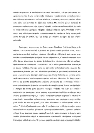 revisão do processo, é possível reduzir o papel da memória, até que pelo menos nos
aproximarmo-nos de uma compreensão intuitiva da verdade remota como obviamente
envolvido nas primeiras conclusões e princípios, no entanto, Descartes continua a falar
deles como dois distintos das operações mentais. Mas mesmo que as maneiras de
conseguir o conhecimento, não sejamo "método" que Descartes falanadefinição citada
no início desta seção, porque a intuição e a dedução não são regras. O método envolve
regras para utilizar corretamente essas duas operações mentais, e é dito que consiste
acima de tudo em ordem. Ou seja, temos que observar as regras de pensamento
ordenado.
Estas regras fornecem-nos em Regras para a Direção do Espírito eo Discurso do
Método. Em o último trabalho, o primeiro dos quatro listados preceitos não é " nunca
aceitar como verdade qualquer coisa que não sabia a evidência de que era; ou seja,
evitar cuidadosamente precipitação e estudos de prevenção, e eles não entendem nada
além do que alegam que tão clara e distintamente a minha mente não ter qualquer
oportunidade de contestá-la. "A observância desta disposição Ela envolve a utilização
de dúvida metódica. Ou seja, temos de apresentar sistematicamente a duvidar das
opiniões que já temos, para para descobrir o que é certo, e que, consequentemente, Ela
pode servir como uma base para a construção de ciência. Voltarei a que tema na quinta
seção deste capítulo, por isso vou acrescentar nada aqui. No quinto das Regras para a
Direção do Espírito, Descartes Ele apresenta um resumo de seu método: "método
consiste inteiramente de gestão e disposição desses objetos que devem ser abordadas
a atenção da mente para descobrir qualquer verdade. Observar esse método
exatamente se reduzirmos, passo a passo, as-propostas envolvidos ou obscuro para
aqueles que são mais simples, e se então vamos começar com a apreensão intuitiva do
mais simples proposições, e nós tentamos, retornando para continuar o nosso caminho
para através dos mesmos passos, para voltar novamente ao conhecimento todos os
outros ". O significado desta regra não é imediatamente evidente. A ordem assim
descrito tem dois aspectos, que devem agora explicou brevemente. A primeira parte do
método é que devemos reduzir a passo Proposições passo envolvido e obscuros para
aqueles que são mais Simples. E eles dizem que este mandato corresponde ao segundo
Discursodo Método preceito: "O segundo preceito era dividir cada uma das dificuldades
 
