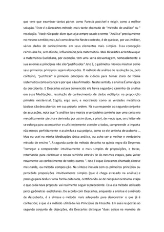 que teve que examinar tantas partes como Parecia possível e exigir, como a melhor
solução. "Este é o Descartes método mais tarde chamado de "método de análise" ou "
resolução. "Você não pode dizer que sejasempre usado o termo "Análise"precisamente
no mesmo sentido; mas,tal como descrito Neste contexto, é de quebrar, por assimdizer,
vários dados de conhecimento em seus elementos mais simples. Essa concepção
cartesianafoi, semdúvida, influenciado pela matemática. Mas Descartes acreditavaque
a matemática Euclidiana, por exemplo, tem uma séria desvantagem, nomeadamente a
suaaxiomas e princípios não são"justificados".Isto é, o geômetra não nos mostrar como
seus primeiros princípios sejamalcançados. O método de análise de resolução ou, pelo
contrário, "justificar" o primeiro princípios da ciência para tornar claro de forma
sistemáticacomo alcançare por que sãoafirmados. Neste sentido, aanáliseÉuma lógica
da descoberta. E Descartes estava convencido ele havia seguido o caminho da análise
em suas Meditações, resolução de conhecimento de dados múltiplos na proposição
primária existencial, Cogito, ergo sum, e mostrando como as verdades metafísica
básicos são descobertos em sua própria ordem. Na sua responde ao segundo conjunto
de acusações, nota que "a análise Isso mostra o verdadeiro caminho que uma coisa era
metodicamente piscina e derivado, por assimdizer, a priori, de modo que, se o leitor ele
se esforça para acompanhar e suficientemente atender a todos, compreende a importa
não menos perfeitamente e assimfaz a sua própria, como se ele se tinha descoberto ...
Mas eu usei na minha Meditações única análise, eu acho ser o melhor e verdadeiro
método de ensino ". A segunda parte do método descrito na quinta regra diz Devemos
"começar a compreender intuitivamente o mais simples de proposições, e tratar,
retornando para continuar o nosso caminho através de As mesmas etapas, para voltar
novamente ao conhecimento de todos outros ". Isso é o que Descartes chamado síntese
mais tarde, ou método composição. Na síntese iniciada com os primeiros princípios ou
percebida proposições intuitivamente simples (que é chega atrasado na análise) e
prossigapara deduzir uma forma ordenada, certificando-se de não pular nenhuma etapa
e que cada nova proposta vai realmente seguir o precedente. Essa é a método utilizado
pelos geômetras euclidianas. De acordo com Descartes, enquanto a análise é o método
de descoberta, é a síntese o método mais adequado para demonstrar o que já é
conhecido; e que é a método utilizado nos Princípios da Filosofia. Em suas respostas ao
segundo conjunto de objecções, diz Descartes distingue "duas coisas na maneira de
 