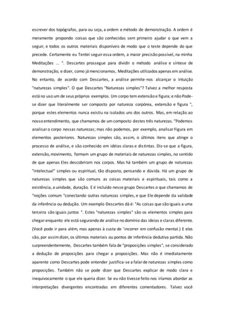 escrever dos topógrafos, para ou seja, a ordem e método de demonstração. A ordem é
meramente propondo coisas que são conhecidas sem primeiro ajudar o que vem a
seguir, e todos os outros materiais disponíveis de modo que o teste depende do que
precede. Certamente eu Tentei seguir essa ordem, a maior precisão possível, na minha
Meditações ... ". Descartes prossegue para dividir o método análise e síntese de
demonstração, e dizer, como jámencionamos, Meditações utilizados apenas em análise.
No entanto, de acordo com Descartes, a análise permite-nos alcançar o intuição
"naturezas simples". O que Descartes "Naturezas simples"? Talvez a melhor resposta
estáno uso um de seus próprios exemplos. Um corpo tem extensão e figura; e não Pode-
se dizer que literalmente ser composto por natureza corpórea, extensão e figura ",
porque estes elementos nunca existiu na isolados uns dos outros. Mas, em relação ao
nosso entendimento, que chamamos de um composto destes três naturezas. "Podemos
analisar o corpo nessas naturezas; mas não podemos, por exemplo, analisar Figura em
elementos posteriores. Naturezas simples são, assim, o últimos itens que atinge o
processo de análise, e são conhecido em idéias claras e distintas. Diz-se que a figura,
extensão, movimento, formam um grupo de materiais de naturezas simples, no sentido
de que apenas Eles descobriram nos corpos. Mas há também um grupo de naturezas
"intelectual" simples ou espiritual, tão disposto, pensando e dúvida. Há um grupo de
naturezas simples que são comuns as coisas materiais e espirituais, tais como a
existência, a unidade, duração. E é incluído nesse grupo Descartes o que chamamos de
"noções comum "conectando outras naturezas simples, e que Ele depende da validade
da inferência ou dedução. Um exemplo Descartes dá é: "As coisas que são iguais a uma
terceira são iguais juntos ". Estes "naturezas simples" são os elementos simples para
chegar enquanto ele está segurando de análise no domínio das ideias e claras diferente.
(Você pode ir para além, mas apenas à custa de 'incorrer em confusão mental.) E eles
são, por assimdizer, os últimos materiais ou pontos de inferência dedutiva partida. Não
surpreendentemente, Descartes também fala de "proposições simples", se considerado
a dedução de proposições para chegar a proposições. Mas não é imediatamente
aparente como Descartes pode entender justifica-se a falar de naturezas simples como
proposições. Também não se pode dizer que Descartes explicar de modo clara e
inequivocamente o que ele queria dizer. Se eu não tivesse feito nos iríamos abordar as
interpretações divergentes encontradas em diferentes comentadores. Talvez você
 