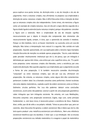 possa explicar esse ponto termos da distinção entre o ato da intuição e do ato de
julgamento. Intuit a natureza simples, mas afirmámos na proposta sua simplicidade e
distinção de outras naturezas simples. Mas é difícil Descartes tinha a intenção de dizer
que as naturezas simples eles são independentes. Como vimos, ele menciona a figura
como um exemplo de simples natureza; mas em discutir a regra décimo segundo diz a
figura édado ligadoà extensão (outra natureza simples),porque não podemos conceber
a figura sem a extensão. Nem o simplicidade do ato de intuição significa
necessariamente que o objeto A intuição não compreende dois elementos são
necessariamente ligado, sempre, é claro, que a apreensão da conexão é imediata.
Porque se não imediata, isto é, se houver movimento ou sucessão, seria um caso de
dedução. Mas talvez a interpretação mais natural é a seguinte. Nós sentido em tudo
proposições. Quando apresentado, em sua explicação sobre a terceira regra Exemplos
intuição Descartes de menções na verdade apenas proposições. "Assim, cada indivíduo
pode perceber intuitivamente intelectual que ele é, ele pensa, que um triângulo é
delimitada por apenas três linhas, uma esfera por uma superfície única, etc. "É a partir
estas propostas como naturezas simples são liberados, como a existência, por uma
espéciede abstração. Mas quando julgamos suasimplicidade,que o julgamento assume
a forma de uma proposição. E lá também necessário conexões discriminação
"conjunção" ou entre naturezas simples, que são por sua vez, afirmaram em
proposições. No entanto, as naturezas simples, como alguns têm dito comentaristas
pertencem à ordem ideal. Se a chamada conceitos como preferimos chamar essências
são como objetos matemáticos, captada a partir da ordem existencial, como as linhas e
Geômetra círculos perfeitos. Por isso não podemos deduzir estas conclusões
existenciais, assimcomo não podemos concluir a partir de uma proposição geométrica
sobre triângulos que tem triângulos existente. No entanto, em suas Meditações,
Descartes conjuntos uma proposição existencial, Cogito, ergo sum, como princípio
fundamental, e, com base nisso, é necessário provar a existência de Deus. Podemos
dizer, então, que dá de volta a seu próprio método. Talvez eu possa dizer que, para ser
coerente, deve Descartes Ele ignorou a ordem existencial. Mas é óbvio que ele Eu não
teria queria produzir uma metafísica existenciais semreferência , Nem uma referência
existencial metafísica que era duvidoso. E dizer que a sua introdução não se encaixa
proposições existenciais seu método matemático é a exagerar o papel da matemática
 