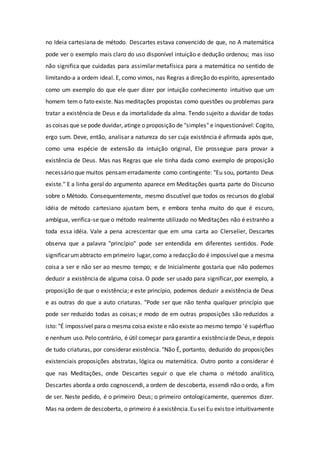 no Ideia cartesiana de método. Descartes estava convencido de que, no A matemática
pode ver o exemplo mais claro do uso disponível intuição e dedução ordenou; mas isso
não significa que cuidadas para assimilar metafísica para a matemática no sentido de
limitando-a a ordem ideal. E, como vimos, nas Regras a direção do espírito, apresentado
como um exemplo do que ele quer dizer por intuição conhecimento intuitivo que um
homem tem o fato existe. Nas meditações propostas como questões ou problemas para
tratar a existência de Deus e da imortalidade da alma. Tendo sujeito a duvidar de todas
as coisas que se pode duvidar, atinge o proposição de "simples" e inquestionável: Cogito,
ergo sum. Deve, então, analisar a natureza do ser cuja existência é afirmada após que,
como uma espécie de extensão da intuição original, Ele prossegue para provar a
existência de Deus. Mas nas Regras que ele tinha dada como exemplo de proposição
necessário que muitos pensamerradamente como contingente: "Eu sou, portanto Deus
existe." E a linha geral do argumento aparece em Meditações quarta parte do Discurso
sobre o Método. Consequentemente, mesmo discutível que todos os recursos do global
idéia de método cartesiano ajustam bem, e embora tenha muito do que é escuro,
ambígua, verifica-se que o método realmente utilizado no Meditações não é estranho a
toda essa idéia. Vale a pena acrescentar que em uma carta ao Clerselier, Descartes
observa que a palavra "princípio" pode ser entendida em diferentes sentidos. Pode
significarumabtracto emprimeiro lugar,como a redacção do é impossívelque a mesma
coisa a ser e não ser ao mesmo tempo; e de Inicialmente gostaria que não podemos
deduzir a existência de alguma coisa. O pode ser usado para significar, por exemplo, a
proposição de que o existência; e este princípio, podemos deduzir a existência de Deus
e as outras do que a auto criaturas. "Pode ser que não tenha qualquer princípio que
pode ser reduzido todas as coisas; e modo de em outras proposições são reduzidos a
isto: "É impossível para o mesma coisa existe e não existe ao mesmo tempo 'é supérfluo
e nenhum uso. Pelo contrário, é útil começar para garantir a existênciade Deus,e depois
de tudo criaturas, por considerar existência. "Não É, portanto, deduzido do proposições
existenciais proposições abstratas, lógica ou matemática. Outro ponto a considerar é
que nas Meditações, onde Descartes seguir o que ele chama o método analítico,
Descartes aborda a ordo cognoscendi, a ordem de descoberta, essendi não o ordo, a fim
de ser. Neste pedido, é o primeiro Deus; o primeiro ontologicamente, queremos dizer.
Mas na ordem de descoberta, o primeiro é aexistência.Eu seiEu existoe intuitivamente
 