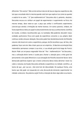 diferentes "Ele conclui:" Não sei de nenhum dossier de buscar algumas experiências são
tais que o resultado não é o mesmo quando você tem que explicar isso como ou quando
a explicá-lo na outra. " O "pan-mathematicism" Descartes não é, portanto, absoluta:
Descartes recusa-se a atribuir um papel de experimentar e experimento na física. Ao
mesmo tempo, deve notar-se que a peça que atribui à verificatorio experimento
consiste que atenda a limitações da mente humana. Em outras palavras, embora, de
facto experiência indicaum papel no desenvolvimento da nossaconhecimento científico
do mundo, e embora reconhecendo que, na realidade, Não podemos descobrir novas
verdades particulares física sem ajuda da experiência sensorial, o seu próprio ideal
continua sendo a de pura dedução. Descartes pode falar desdenhosamente do filósofos
naturais não levam em conta a experiência, porque ele Ele reconhece que, de fato, não
podemos fazer sem ele. Mas é bem para ser um empirista . O ideal de assimilação física
matemática permanece sempre à sua vista ; e sua atitude geral está longe de Francis
Bacon. Pode ser um pouco enganador falar de " Pan - mathematicism " de Descartes ;
mas a utilização deste termo é usado para chamar a atenção para a linha geral de
pensamento e de ajuda diferenciar a sua concepção de filosofia natural de Bacon. Seria
demasiado optimista esperar que a teoria cartesiana ideias inatas derramar muita luz
sobre a natureza da função Descartes atribuído à experiência no método científico , já
teoria de que , por sua vez , não está livre de obscuridade. De qualquer forma, uma
teoria que não pode ser esquecido em uma discussão de elemento experimental no
método cartesiano . Na próxima seção Tenho a intenção de dizer algo sobre essa teoria.
 