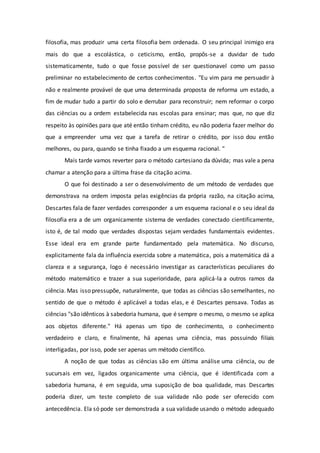 filosofia, mas produzir uma certa filosofia bem ordenada. O seu principal inimigo era
mais do que a escolástica, o ceticismo, então, propôs-se a duvidar de tudo
sistematicamente, tudo o que fosse possível de ser questionavel como um passo
preliminar no estabelecimento de certos conhecimentos. "Eu vim para me persuadir à
não e realmente provável de que uma determinada proposta de reforma um estado, a
fim de mudar tudo a partir do solo e derrubar para reconstruir; nem reformar o corpo
das ciências ou a ordem estabelecida nas escolas para ensinar; mas que, no que diz
respeito às opiniões para que até então tinham crédito, eu não poderia fazer melhor do
que a empreender uma vez que a tarefa de retirar o crédito, por isso dou então
melhores, ou para, quando se tinha fixado a um esquema racional. "
Mais tarde vamos reverter para o método cartesiano da dúvida; mas vale a pena
chamar a atenção para a última frase da citação acima.
O que foi destinado a ser o desenvolvimento de um método de verdades que
demonstrava na ordem imposta pelas exigências da própria razão, na citação acima,
Descartes fala de fazer verdades corresponder a um esquema racional e o seu ideal da
filosofia era a de um organicamente sistema de verdades conectado cientificamente,
isto é, de tal modo que verdades dispostas sejam verdades fundamentais evidentes.
Esse ideal era em grande parte fundamentado pela matemática. No discurso,
explicitamente fala da influência exercida sobre a matemática, pois a matemática dá a
clareza e a segurança, logo é necessário investigar as características peculiares do
método matemático e trazer a sua superioridade, para aplicá-la a outros ramos da
ciência. Mas isso pressupõe, naturalmente, que todas as ciências são semelhantes, no
sentido de que o método é aplicável a todas elas, e é Descartes pensava. Todas as
ciências "são idênticos à sabedoria humana, que é sempre o mesmo, o mesmo se aplica
aos objetos diferente." Há apenas um tipo de conhecimento, o conhecimento
verdadeiro e claro, e finalmente, há apenas uma ciência, mas possuindo filiais
interligadas, por isso, pode ser apenas um método científico.
A noção de que todas as ciências são em última análise uma ciência, ou de
sucursais em vez, ligados organicamente uma ciência, que é identificada com a
sabedoria humana, é em seguida, uma suposição de boa qualidade, mas Descartes
poderia dizer, um teste completo de sua validade não pode ser oferecido com
antecedência. Ela só pode ser demonstrada a sua validade usando o método adequado
 