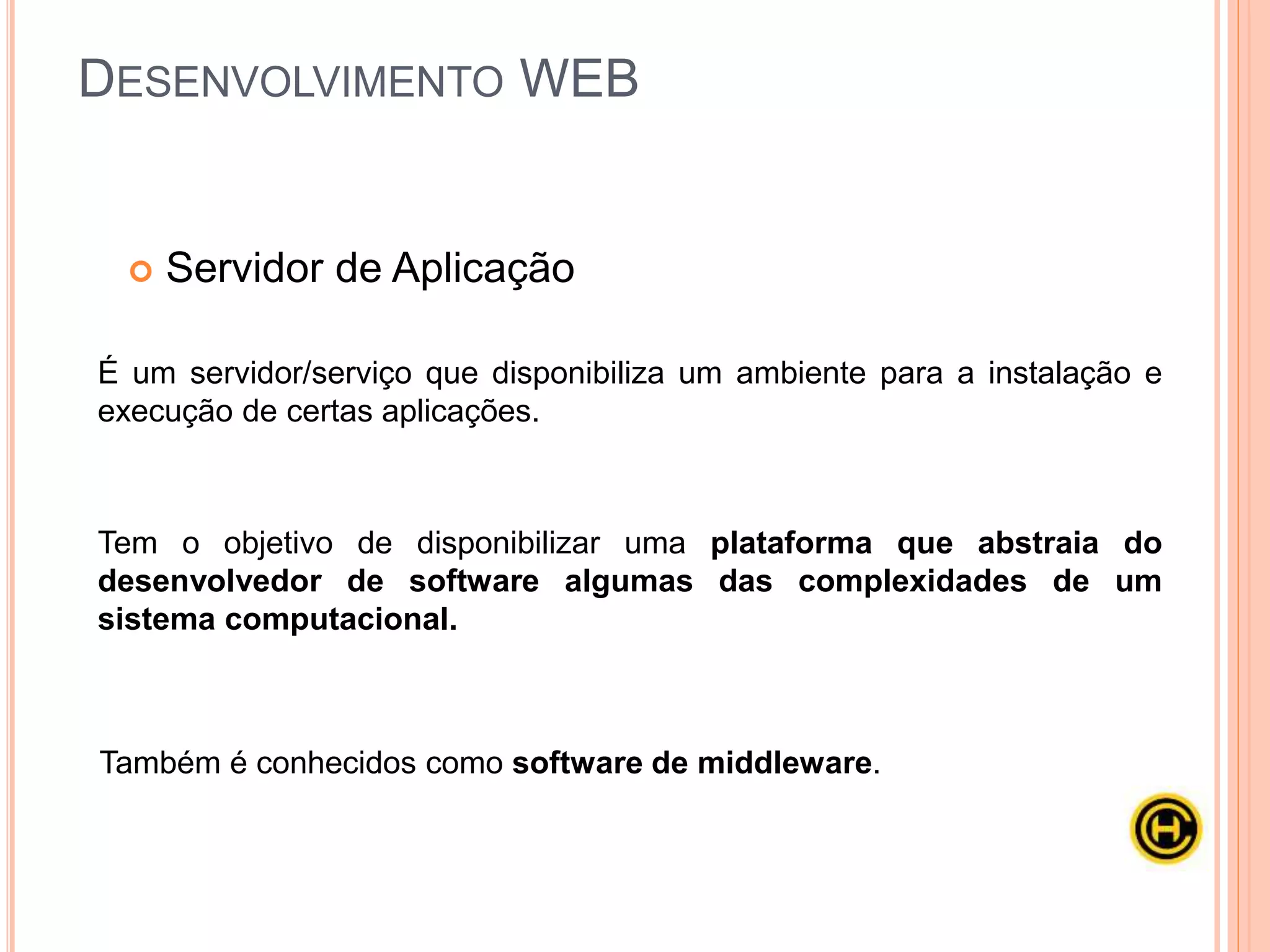  Servidor de Aplicação
É um servidor/serviço que disponibiliza um ambiente para a instalação e
execução de certas aplicações.
Tem o objetivo de disponibilizar uma plataforma que abstraia do
desenvolvedor de software algumas das complexidades de um
sistema computacional.
Também é conhecidos como software de middleware.
DESENVOLVIMENTO WEB
 