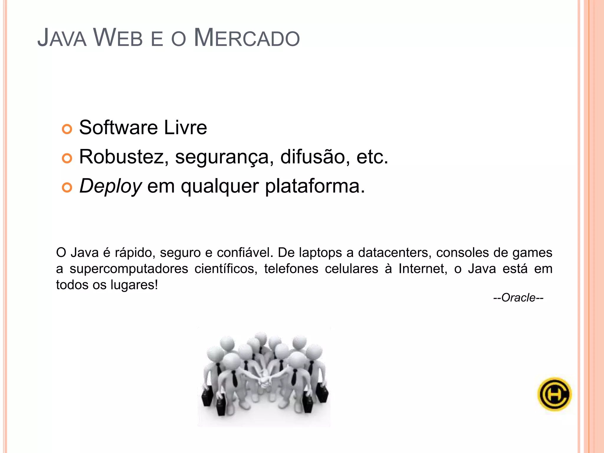 Apesar de tanta popularidade no ambiente Web, o desenvolvimento com
Java não é trivial: é necessário conhecer com certa profundidade as APIs
de servlets e de JSP, mesmo que sua equipe venha utilizar frameworks
como Struts, VRaptor ou JSF.
O uso de frameworks é bastante comum no contexto WEB, justamente por
ser um agente facilitador na hora do desenvolvimento, abordaremos
bastante esse tema no curso Java Avançado.
JAVA WEB E O MERCADO
 