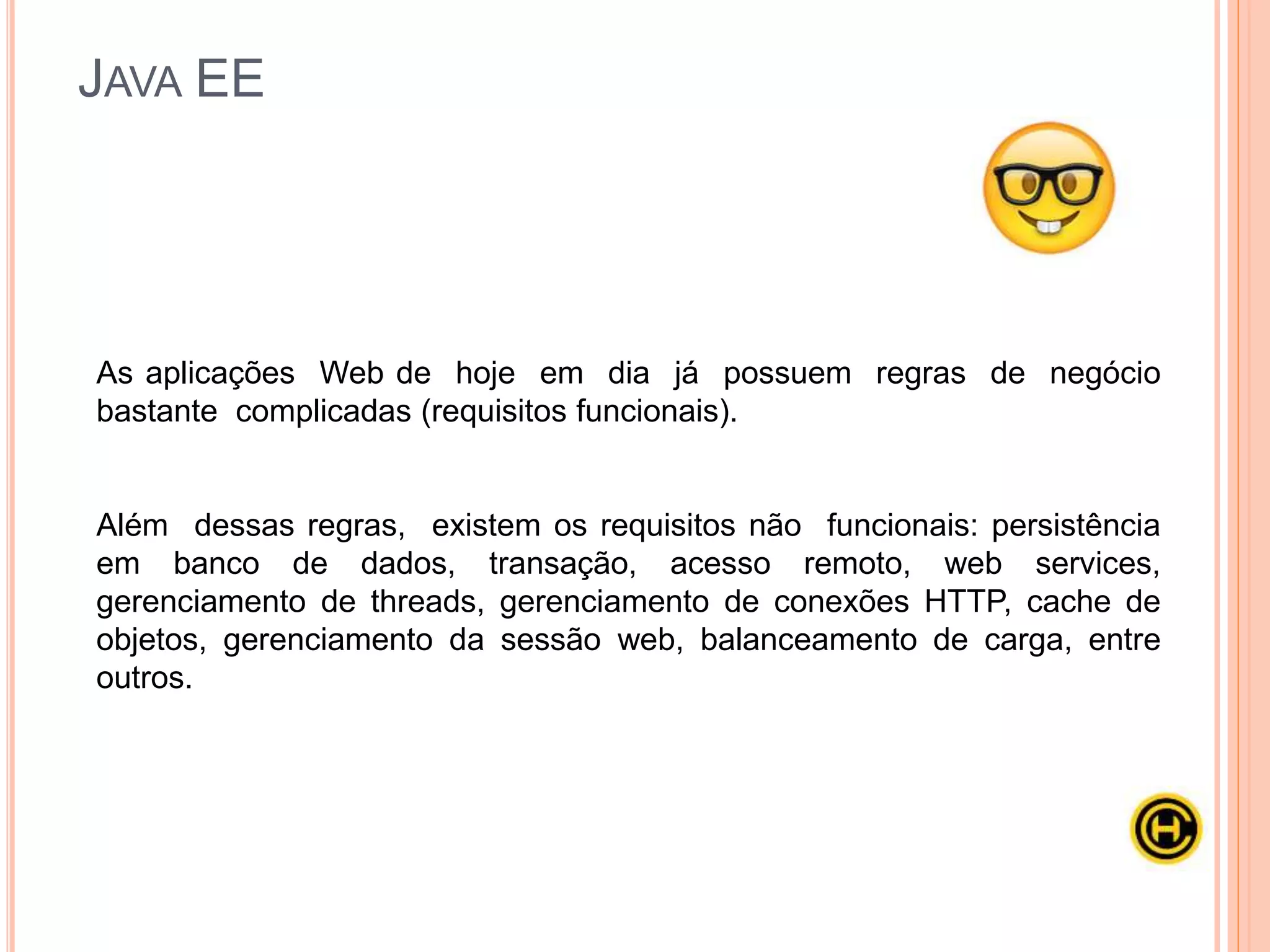 O Java EE (Java Enterprise Edition) foi criado pela Sun e consiste de uma
série de especificações bem detalhadas, dando uma receita de como deve
ser implementado um software que faz cada um desses serviços de
infraestrutura.
JAVA EE
 