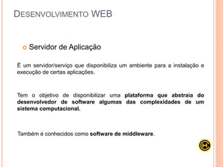  Servidor de Aplicação
É um servidor/serviço que disponibiliza um ambiente para a instalação e
execução de certas aplicações.
Tem o objetivo de disponibilizar uma plataforma que abstraia do
desenvolvedor de software algumas das complexidades de um
sistema computacional.
Também é conhecidos como software de middleware.
DESENVOLVIMENTO WEB
 