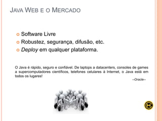 Apesar de tanta popularidade no ambiente Web, o desenvolvimento com
Java não é trivial: é necessário conhecer com certa profundidade as APIs
de servlets e de JSP, mesmo que sua equipe venha utilizar frameworks
como Struts, VRaptor ou JSF.
O uso de frameworks é bastante comum no contexto WEB, justamente por
ser um agente facilitador na hora do desenvolvimento, abordaremos
bastante esse tema no curso Java Avançado.
JAVA WEB E O MERCADO
 