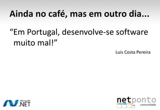 Ainda no café, mas em outro dia...“Em Portugal, desenvolve-se software 	muito mal!”Luis Costa Pereira