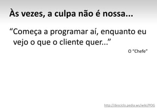 Às vezes, a culpa não é nossa...“Começa a programar aí, enquanto eu 	vejo o que o cliente quer...”O “Chefe”http://desciclo.pedia.ws/wiki/POG