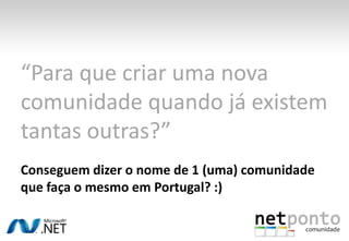 “Para que criar uma nova comunidade quando já existem tantas outras?”Conseguem dizer o nome de 1 (uma) comunidade que faça o mesmo em Portugal? :)