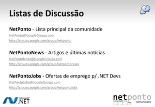 Listas de DiscussãoNetPonto - Lista principal da comunidadeNetPonto@GoogleGroups.comhttp://groups.google.com/group/netpontoNetPontoNews - Artigos e últimas notíciasNetPontoNews@GoogleGroups.comhttp://groups.google.com/group/netpontonewsNetPontoJobs- Ofertas de emprego p/ .NETDevsNetPontoJobs@GoogleGroups.comhttp://groups.google.com/group/netpontojobs