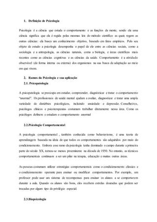 1. Definição de Psicologia
Psicologia é a ciência que estuda o comportamento e as funções da mente, sendo ela uma
ciência significa que ela é regida pelas mesmas leis do método científico as quais regem as
outras ciências: ela busca um conhecimento objetivo, baseado em fatos empíricos. Pelo seu
objeto de estudo a psicologia desempenha o papel de elo entre as ciências sociais, como a
sociologia e a antropologia, as ciências naturais, como a biologia, e áreas científicas mais
recentes como as ciências cognitivas e as ciências da saúde. Comportamento é a atividade
observável (de forma interna ou externa) dos organismos na sua busca de adaptação ao meio
em que vivem.
2. Ramos da Psicologia e sua aplicação
2.1. Psicopatologia
A psicopatologia se preocupa em estudar, compreender, diagnósticar e tratar o comportamento
“anormal”. Os profissionais de saúde mental ajudam a avaliar, diagnosticar e tratar uma ampla
variedade de distúrbios psicológicos, incluindo ansiedade e depressão. Conselheiros,
psicólogos clínicos e psicoterapeutas costumam trabalhar diretamente nessa área. Como os
psicólogos definem e estudam o comportamento anormal
2.2.Psicologia Comportamental
A psicologia comportamental , também conhecida como behaviorismo, é uma teoria de
aprendizagem baseada na ideia de que todos os comportamentos são adquiridos por meio do
condicionamento. Embora esse ramo da psicologia tenha dominado o campo durante a primeira
parte do século XX, tornou-se menos proeminente na década de 1950. No entanto, as técnicas
comportamentais continuam a ser um pilar na terapia, educação e muitas outras áreas.
As pessoas costumam utilizar estratégias comportamentais como o condicionamento clássico e
o condicionamento operante para ensinar ou modificar comportamentos. Por exemplo, um
professor pode usar um sistema de recompensas para ensinar os alunos a se comportarem
durante a aula. Quando os alunos são bons, eles recebem estrelas douradas que podem ser
trocadas por algum tipo de privilégio especial.
2.3.Biopsicologia
 