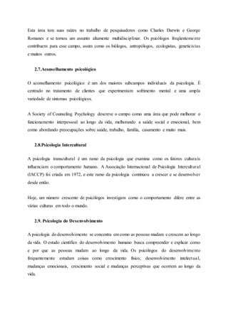 Esta área tem suas raízes no trabalho de pesquisadores como Charles Darwin e George
Romanes e se tornou um assunto altamente multidisciplinar. Os psicólogos freqüentemente
contribuem para esse campo, assim como os biólogos, antropólogos, ecologistas, geneticistas
e muitos outros.
2.7.Aconselhamento psicológico
O aconselhamento psicológico é um dos maiores subcampos individuais da psicologia. É
centrado no tratamento de clientes que experimentam sofrimento mental e uma ampla
variedade de sintomas psicológicos.
A Society of Counseling Psychology descreve o campo como uma área que pode melhorar o
funcionamento interpessoal ao longo da vida, melhorando a saúde social e emocional, bem
como abordando preocupações sobre saúde, trabalho, família, casamento e muito mais.
2.8.Psicologia Intercultural
A psicologia transcultural é um ramo da psicologia que examina como os fatores culturais
influenciam o comportamento humano. A Associação Internacional de Psicologia Intercultural
(IACCP) foi criada em 1972, e este ramo da psicologia continuou a crescer e se desenvolver
desde então.
Hoje, um número crescente de psicólogos investigam como o comportamento difere entre as
várias culturas em todo o mundo.
2.9. Psicologia do Desenvolvimento
A psicologia do desenvolvimento se concentra em como as pessoas mudam e crescem ao longo
da vida. O estudo científico do desenvolvimento humano busca compreender e explicar como
e por que as pessoas mudam ao longo da vida. Os psicólogos do desenvolvimento
frequentemente estudam coisas como crescimento físico, desenvolvimento intelectual,
mudanças emocionais, crescimento social e mudanças perceptivas que ocorrem ao longo da
vida.
 