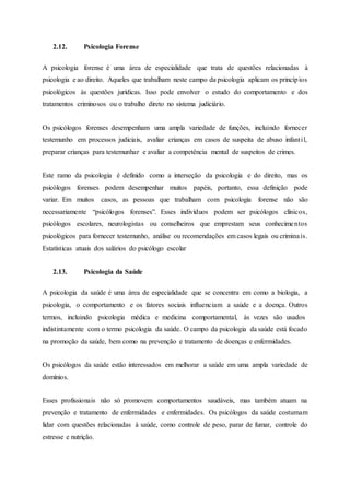 2.12. Psicologia Forense
A psicologia forense é uma área de especialidade que trata de questões relacionadas à
psicologia e ao direito. Aqueles que trabalham neste campo da psicologia aplicam os princípios
psicológicos às questões jurídicas. Isso pode envolver o estudo do comportamento e dos
tratamentos criminosos ou o trabalho direto no sistema judiciário.
Os psicólogos forenses desempenham uma ampla variedade de funções, incluindo fornecer
testemunho em processos judiciais, avaliar crianças em casos de suspeita de abuso infantil,
preparar crianças para testemunhar e avaliar a competência mental de suspeitos de crimes.
Este ramo da psicologia é definido como a interseção da psicologia e do direito, mas os
psicólogos forenses podem desempenhar muitos papéis, portanto, essa definição pode
variar. Em muitos casos, as pessoas que trabalham com psicologia forense não são
necessariamente “psicólogos forenses”. Esses indivíduos podem ser psicólogos clínicos,
psicólogos escolares, neurologistas ou conselheiros que emprestam seus conhecimentos
psicológicos para fornecer testemunho, análise ou recomendações em casos legais ou criminais.
Estatísticas atuais dos salários do psicólogo escolar
2.13. Psicologia da Saúde
A psicologia da saúde é uma área de especialidade que se concentra em como a biologia, a
psicologia, o comportamento e os fatores sociais influenciam a saúde e a doença. Outros
termos, incluindo psicologia médica e medicina comportamental, às vezes são usados
indistintamente com o termo psicologia da saúde. O campo da psicologia da saúde está focado
na promoção da saúde, bem como na prevenção e tratamento de doenças e enfermidades.
Os psicólogos da saúde estão interessados em melhorar a saúde em uma ampla variedade de
domínios.
Esses profissionais não só promovem comportamentos saudáveis, mas também atuam na
prevenção e tratamento de enfermidades e enfermidades. Os psicólogos da saúde costumam
lidar com questões relacionadas à saúde, como controle de peso, parar de fumar, controle do
estresse e nutrição.
 